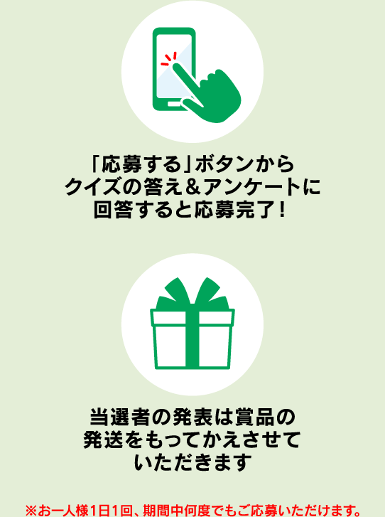 「応募する」ボタンからクイズの答え＆アンケートに回答すると応募完了！ 当選者の発表は賞品の発送をもってかえさせていただきます ※お一人様1日1回、期間中何度でもご応募いただけます。